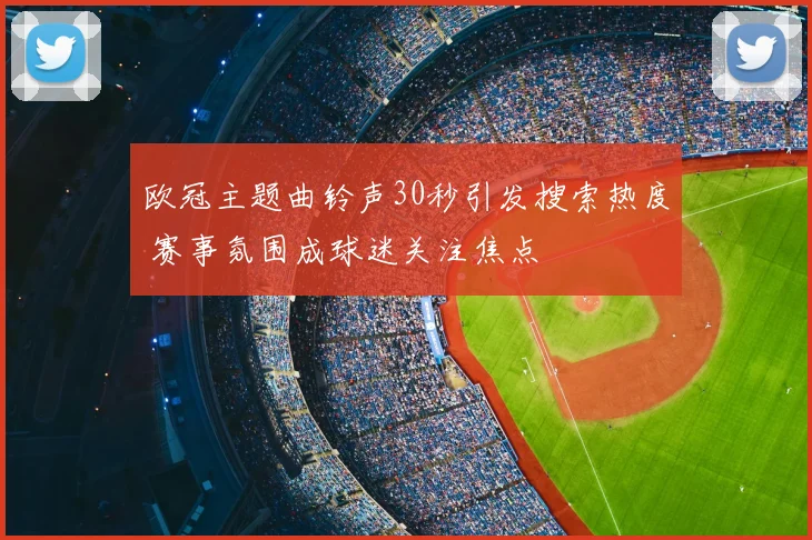 欧冠主题曲铃声30秒引发搜索热度 赛事氛围成球迷关注焦点