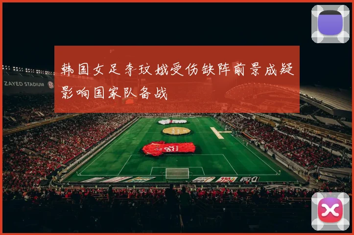 韩国女足李玟娥受伤缺阵前景成疑影响国家队备战