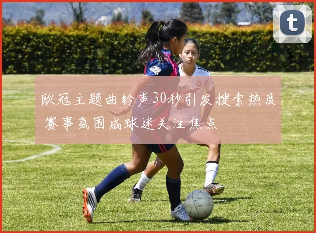 欧冠主题曲铃声30秒引发搜索热度 赛事氛围成球迷关注焦点