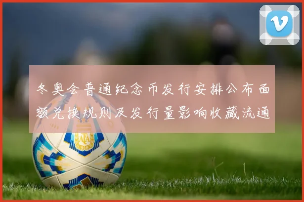 冬奥会普通纪念币发行安排公布面额兑换规则及发行量影响收藏流通