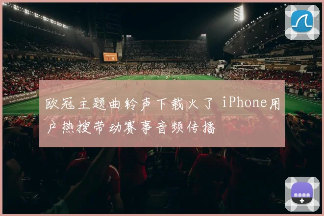 欧冠主题曲铃声下载火了 iPhone用户热搜带动赛事音频传播