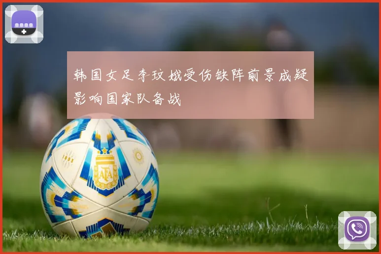 韩国女足李玟娥受伤缺阵前景成疑影响国家队备战